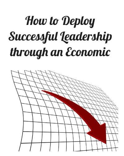 How to Deploy Successful Leadership through an Economic Downturn.